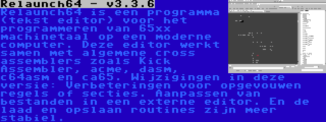 Relaunch64 - v3.3.6 | Relaunch64 is een programma (tekst editor) voor het programmeren van 65xx machinetaal op een moderne computer. Deze editor werkt samen met algemene cross assemblers zoals Kick Assembler, acme, dasm, c64asm en ca65. Wijzigingen in deze versie: Verbeteringen voor opgevouwen regels of secties. Aanpassen van bestanden in een externe editor. En de laad en opslaan routines zijn meer stabiel.