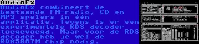 AudioEx | AudioEx combineert de bestaande FM-radio, CD en MP3 spelers in één applicatie. Tevens is er een experimentele RDS decoder toegevoegd. Maar voor de RDS decoder heb je wel de RDA5807M chip nodig.