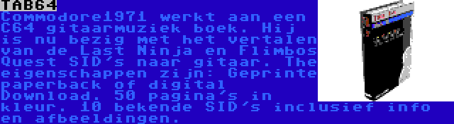 TAB64 | Commodore1971 werkt aan een C64 gitaarmuziek boek. Hij is nu bezig met het vertalen van de Last Ninja en Flimbos Quest SID's naar gitaar. The eigenschappen zijn: Geprinte paperback of digital Download. 50 pagina's in kleur. 10 bekende SID's inclusief info en afbeeldingen.