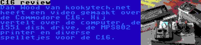C16 review | Dan Wood van kookytech.net heeft een video gemaakt over de Commodore C16. Hij vertelt over de computer, de 1551 disk drive, de MPS802 printer en diverse spelletjes voor de C16.