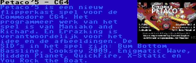 Petaco'5 - C64 | Petaco'5 is een nieuw flipperkast spel voor de Commodore C64. Het programmeer werk van het spel is van Maniako and Richard. En Errazking is verantwoordelijk voor het idee en de afbeeldingen. De SID's in het spel zijn: Bum Bottom Bassline, Cooksey 2009, Enigmatic Wave, Hidden Planet, QuickFire, X-Static en You Rock the Boat.