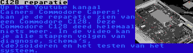 C128 reparatie | Op het Youtube kanaal Cainers Commodore Capers! kan je de reparatie zien van een Commodore C128. Deze Commodore C128 deed helemaal niets meer. In de video kan je alle stappen volgen van diagnose, schema's, (de)solderen en het testen van het systeem.