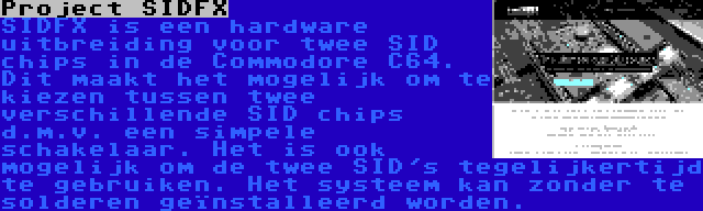 Project SIDFX | SIDFX is een hardware uitbreiding voor twee SID chips in de Commodore C64. Dit maakt het mogelijk om te kiezen tussen twee verschillende SID chips d.m.v. een simpele schakelaar. Het is ook mogelijk om de twee SID's tegelijkertijd te gebruiken. Het systeem kan zonder te solderen geïnstalleerd worden.