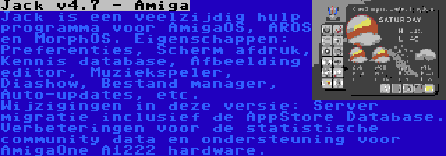 Jack v4.7 - Amiga | Jack is een veelzijdig hulp programma voor AmigaOS, AROS en MorphOS. Eigenschappen: Preferenties, Scherm afdruk, Kennis database, Afbeelding editor, Muziekspeler, Diashow, Bestand manager, Auto-updates, etc. Wijzigingen in deze versie: Server migratie inclusief de AppStore Database. Verbeteringen voor de statistische community data en ondersteuning voor AmigaOne A1222 hardware.