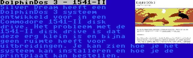 DolphinDos 3 - 1541-II | Silver Dream heeft een DolphinDos 3 systeem ontwikkeld voor in een Commodore 1541-II disk drive. Het probleem met de 1541-II disk drive is dat deze erg klein is en bijna geen ruimte heeft voor uitbreidingen. Je kan zien hoe je het systeem kan installeren en hoe je de printplaat kan bestellen.