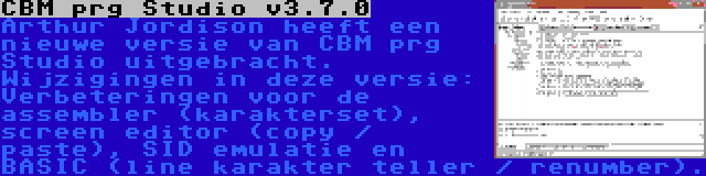 CBM prg Studio v3.7.0 | Arthur Jordison heeft een nieuwe versie van CBM prg Studio uitgebracht. Wijzigingen in deze versie: Verbeteringen voor de assembler (karakterset), screen editor (copy / paste), SID emulatie en BASIC (line karakter teller / renumber).