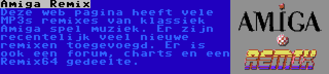 Amiga Remix | Deze web pagina heeft vele MP3s remixes van klassiek Amiga spel muziek. Er zijn recentelijk veel nieuwe remixen toegevoegd. Er is ook een forum, charts en een Remix64 gedeelte.