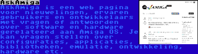 AskAmiga | AskAmiga is een web pagina voor nieuwelingen, ervaren gebruikers en ontwikkelaars met vragen of antwoorden over software en hardware gerelateerd aan Amiga OS. Je kan vragen stellen over configuraties, applicaties, bibliotheken, emulatie, ontwikkeling, hardware etc.