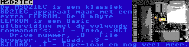 MSD2IEC | De MSD2IEC is een klassiek SD2IEC apparaat maar met een extra EEPROM. De 8 kByte EEPROM is een Basic uitbreiding met de volgende commando's: .I - Info, .ACT - Drive nummer, .B - File browser, .L- Load, .S - SJLOAD, .T - Tape-load en nog veel meer.