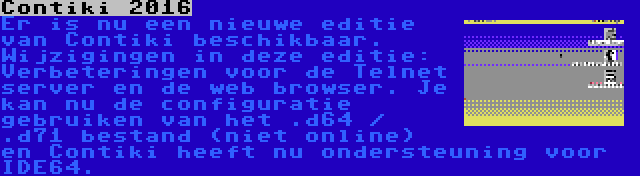 Contiki 2016 | Er is nu een nieuwe editie van Contiki beschikbaar. Wijzigingen in deze editie: Verbeteringen voor de Telnet server en de web browser. Je kan nu de configuratie gebruiken van het .d64 / .d71 bestand (niet online) en Contiki heeft nu ondersteuning voor IDE64.