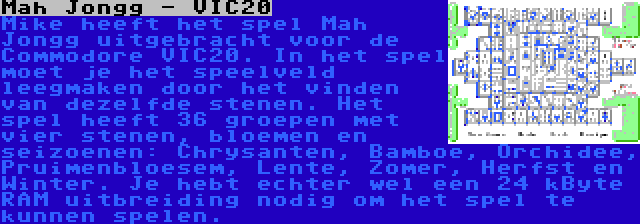 Mah Jongg - VIC20 | Mike heeft het spel Mah Jongg uitgebracht voor de Commodore VIC20. In het spel moet je het speelveld leegmaken door het vinden van dezelfde stenen. Het spel heeft 36 groepen met vier stenen, bloemen en seizoenen: Chrysanten, Bamboe, Orchidee, Pruimenbloesem, Lente, Zomer, Herfst en Winter. Je hebt echter wel een 24 kByte RAM uitbreiding nodig om het spel te kunnen spelen.