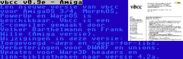 vbcc v0.9e - Amiga | Een nieuwe versie van vbcc voor AmigaOS 3/4, MorphOS, PowerUp en WarpOS is beschikbaar. Vbcc is een C-compiler gemaakt door Volker Barthelmann en Frank Wille (Amiga versie). Wijzigingen in deze versie: Toegevoegd -deps en -deps-for-libs. Verbeteringen voor DWARF en unions. Updates voor Warp3D headers en link-bibliotheken naar versie 4.2a.