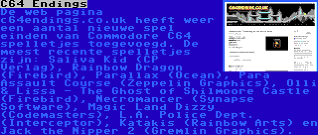 C64 Endings | De web pagina c64endings.co.uk heeft weer een aantal nieuwe spel einden van Commodore C64 spelletjes toegevoegd. De meest recente spelletjes zijn: Saliva Kid (CP Verlag), Rainbow Dragon (Firebird), Parallax (Ocean), Para Assault Course (Zeppelin Graphics), Olli & Lissa - The Ghost of Shilmoore Castle (Firebird), Necromancer (Synapse Software), Magic Land Dizzy (Codemasters), L.A. Police Dept. (Interceptor), Katakis (Rainbow Arts) en Jack the Nipper 2 (Gremlin Graphics).