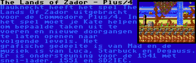 The Lands of Zador - Plus/4 | Bauknecht heeft het spel The Lands Of Zador uitgebracht voor de Commodore Plus/4. In het spel moet je Kate helpen om bepaalde taken uit te voeren en nieuwe doorgangen te laten openen naar volgende levels. Het grafische gedeelte is van Mad en de muziek is van Luca, 5tarbuck en Degauss. Er is ondersteuning voor de 1541 met snel-lader, 1551 en SD2IEC.