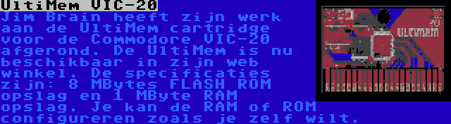 UltiMem VIC-20 | Jim Brain heeft zijn werk aan de UltiMem cartridge voor de Commodore VIC-20 afgerond. De UltiMem is nu beschikbaar in zijn web winkel. De specificaties zijn: 8 MBytes FLASH ROM opslag en 1 MByte RAM opslag. Je kan de RAM of ROM configureren zoals je zelf wilt.