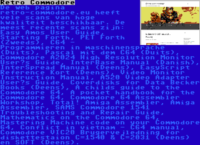 Retro Commodore | De web pagina retro-commodore.eu heeft vele scans van hoge kwaliteit beschikbaar. De meest recente scans zijn: Easy Amos User Guide, Starting Forth, PET Forth (Zweeds), C64 - Programmieren in maschinensprache (Duits), Pascal mit dem C64 (Duits), Commodore A2024 High Resolution Monitor User’s Guide, InterBase Manual (Danish), InterSpread Manual (Deens), EasyScript Reference Kort (Deens), Video Monitor Instruction Manual, A520 Video Adapter User’s Guide, Coverdisks for Data Becker Books (Deens), A childs guide to the Commodore 64, A pocket handbook for the Commodore 64, Commodore 64 Assembler Workshop, Total! Amiga Assembler, Amiga Assembler, SAMS Commodore 1541 Troubleshooting and Repair Guide, Mathematics on the Commodore 64, Mastering Machine code on your Commodore 64, Conflict in vietnam - C64 manual, Commodore VIC20 Brugervejledning for diskettestaion C=1540 & C=2031 (Deens) en SOFT (Deens).