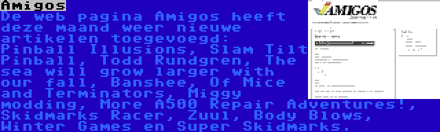 Amigos | De web pagina Amigos heeft deze maand weer nieuwe artikelen toegevoegd: Pinball Illusions, Slam Tilt Pinball, Todd Rundgren, The sea will grow larger with our fall, Banshee, Of Mice and Terminators, Miggy modding, More A500 Repair Adventures!, Skidmarks Racer, Zuul, Body Blows, Winter Games en Super Skidmarks.