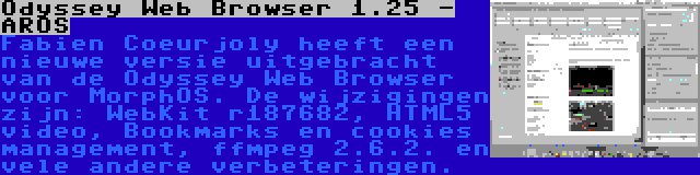 Odyssey Web Browser 1.25 - AROS | Fabien Coeurjoly heeft een nieuwe versie uitgebracht van de Odyssey Web Browser voor MorphOS. De wijzigingen zijn: WebKit r187682, HTML5 video, Bookmarks en cookies management, ffmpeg 2.6.2. en vele andere verbeteringen.