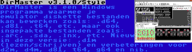 DirMaster v3.1.0/Style | DirMaster is een Windows programma waarmee je emulator diskette bestanden kan bewerken zoals: .d64, .d81, .t64, etc. maar ook ingepakte bestanden zoals: .arc, .sda, .lnx, etc. Nieuw in deze versie: .d1m (lezen/schrijven) en verbeteringen voor d2m, d4m, d81, t64, g64 en nib.