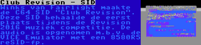 Club Revision - SID | Winks van Fairlight maakte de C64 SID Club Revision. Deze SID behaalde de eerst plaats tijdens de Revision 2016 muziek competitie. De audio is opgenomen m.b.v. de VICE Emulator met een 8580R5 reSID-fp.