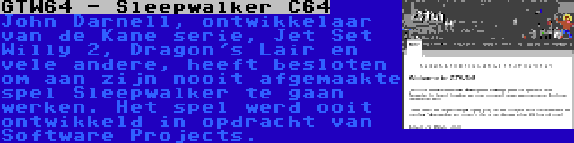 GTW64 - Sleepwalker C64 | John Darnell, ontwikkelaar van de Kane serie, Jet Set Willy 2, Dragon's Lair en vele andere, heeft besloten om aan zijn nooit afgemaakte spel Sleepwalker te gaan werken. Het spel werd ooit ontwikkeld in opdracht van Software Projects.