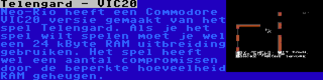 Telengard - VIC20 | Neo-Rio heeft een Commodore VIC20 versie gemaakt van het spel Telengard. Als je het spel wilt spelen moet je wel een 24 kByte RAM uitbreiding gebruiken. Het spel heeft wel een aantal compromissen door de beperkte hoeveelheid RAM geheugen.