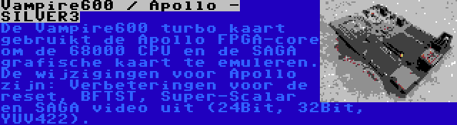 Vampire600 / Apollo - SILVER3 | De Vampire600 turbo kaart gebruikt de Apollo FPGA-core om de 68000 CPU en de SAGA grafische kaart te emuleren. De wijzigingen voor Apollo zijn: Verbeteringen voor de reset, BFTST, Super-Scalar en SAGA video uit (24Bit, 32Bit, YUV422).