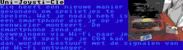 Uni-Joysti-Cle | Riq heeft een nieuwe manier gevonden om spelletjes te spelen. Wat je nodig hebt is een smartphone die je op je eenwieler monteert. De smartphone zend de bewegingen via Wi-Fi naar je C64. Het spel op je C64 kan dan worden bestuurt met de signalen van de Wi-Fi ontvanger.