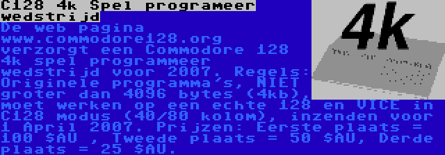 C128 4k Spel programeer wedstrijd | De web pagina www.commodore128.org verzorgt een Commodore 128 4k spel programmeer wedstrijd voor 2007. Regels: Originele programma's, NIET groter dan 4096 bytes (4kb), moet werken op een echte 128 en VICE in C128 modus (40/80 kolom), inzenden voor 1 April 2007. Prijzen: Eerste plaats = 100 $AU , Tweede plaats = 50 $AU, Derde plaats = 25 $AU.