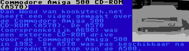 Commodore Amiga 500 CD-ROM (A570) | Dan Wood van kookytech.net  heeft een video gemaakt over de Commodore Amiga 500 CD-ROM (A570). De A570 (oorspronkelijk A690) was een externe CD-ROM drive voor de Commodore Amiga 500 in 1992. De A570 was pas beschikbaar na de productie stop van de A500.