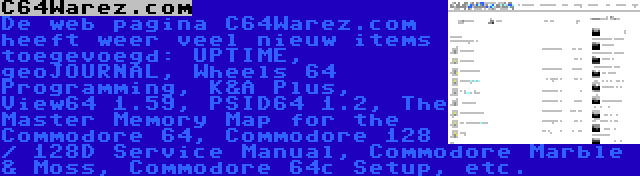 C64Warez.com | De web pagina C64Warez.com heeft weer veel nieuw items toegevoegd: UPTIME, geoJOURNAL, Wheels 64 Programming, K&A Plus, View64 1.59, PSID64 1.2, The Master Memory Map for the Commodore 64, Commodore 128 / 128D Service Manual, Commodore Marble & Moss, Commodore 64c Setup, etc.