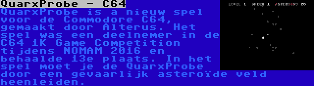 QuarxProbe - C64 | QuarxProbe is a nieuw spel voor de Commodore C64, gemaakt door Alterus. Het spel was een deelnemer in de C64 1K Game Competition tijdens NOMAM 2016 en behaalde 13e plaats. In het spel moet je de QuarxProbe door een gevaarlijk asteroïde veld heenleiden.