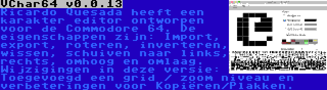 VChar64 v0.0.13 | Ricardo Quesada heeft een karakter editor ontworpen voor de Commodore 64. De eigenschappen zijn: Import, export, roteren, inverteren, wissen, schuiven naar links, rechts, omhoog en omlaag. Wijzigingen in deze versie: Toegevoegd een grid / zoom niveau en verbeteringen voor Kopiëren/Plakken.