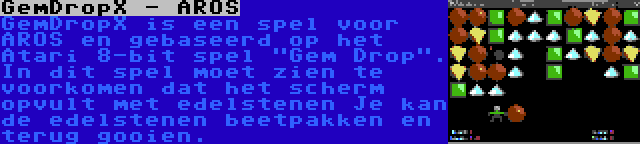 GemDropX - AROS | GemDropX is een spel voor AROS en gebaseerd op het Atari 8-bit spel Gem Drop. In dit spel moet zien te voorkomen dat het scherm opvult met edelstenen Je kan de edelstenen beetpakken en terug gooien.