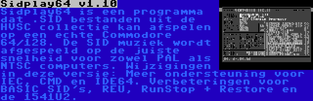 Sidplay64 v1.10 | Sidplay64 is een programma dat .SID bestanden uit de HVSC collectie kan afspelen op een echte Commodore 64/128. De SID muziek wordt afgespeeld op de juiste snelheid voor zowel PAL als NTSC computers. Wijzigingen in deze versie: Meer ondersteuning voor IEC, CMD en IDE64. Verbeteringen voor BASIC SID's, REU, RunStop + Restore en de 1541U2.