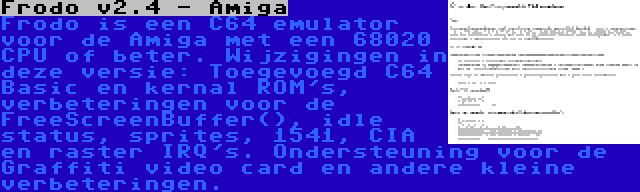 Frodo v2.4 - Amiga | Frodo is een C64 emulator voor de Amiga met een 68020 CPU of beter. Wijzigingen in deze versie: Toegevoegd C64 Basic en kernal ROM's, verbeteringen voor de FreeScreenBuffer(), idle status, sprites, 1541, CIA en raster IRQ's. Ondersteuning voor de Graffiti video card en andere kleine verbeteringen.