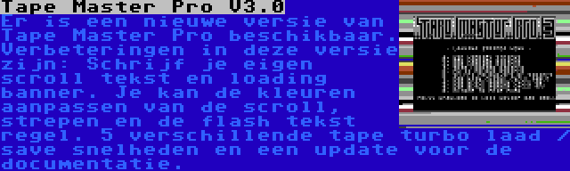Tape Master Pro V3.0 | Er is een nieuwe versie van Tape Master Pro beschikbaar. Verbeteringen in deze versie zijn: Schrijf je eigen scroll tekst en loading banner. Je kan de kleuren aanpassen van de scroll, strepen en de flash tekst regel. 5 verschillende tape turbo laad / save snelheden en een update voor de documentatie.