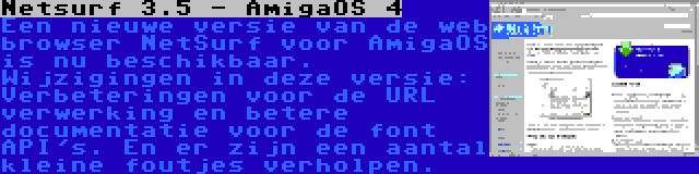Netsurf 3.5 - AmigaOS 4 | Een nieuwe versie van de web browser NetSurf voor AmigaOS is nu beschikbaar. Wijzigingen in deze versie: Verbeteringen voor de URL verwerking en betere documentatie voor de font API's. En er zijn een aantal kleine foutjes verholpen.