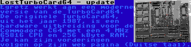 LostTurboCard64 - update | Egretz werkt aan een moderne versie van de TurboCard64. De originele TurboCard64, uit het jaar 1987, is een hardware uitbreiding voor de Commodore C64 met een 4 MHz 65816 CPU en 256 kByte RAM. Je kan zijn vorderingen volgen op zijn web pagina (Duitse taal).