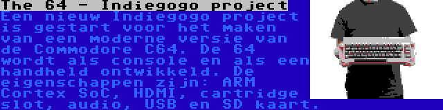 The 64 - Indiegogo project | Een nieuw Indiegogo project is gestart voor het maken van een moderne versie van de Commodore C64. De 64 wordt als console en als een handheld ontwikkeld. De eigenschappen zijn: ARM Cortex SoC, HDMI, cartridge slot, audio, USB en SD kaart.