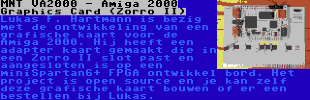 MNT VA2000 - Amiga 2000 Graphics Card (Zorro II) | Lukas F. Hartmann is bezig met de ontwikkeling van een grafische kaart voor de Amiga 2000. Hij heeft een adapter kaart gemaakt die in een Zorro II slot past en aangesloten is op een miniSpartan6+ FPGA ontwikkel bord. Het project is open source en je kan zelf deze grafische kaart bouwen of er een bestellen bij Lukas.