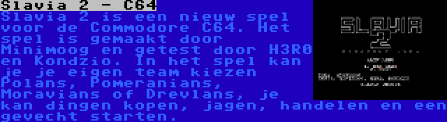 Slavia 2 - C64 | Slavia 2 is een nieuw spel voor de Commodore C64. Het spel is gemaakt door Minimoog en getest door H3R0 en Kondzio. In het spel kan je je eigen team kiezen Polans, Pomeranians, Moravians of Drevlans, je kan dingen kopen, jagen, handelen en een gevecht starten.