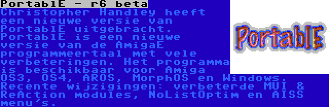PortablE - r6 beta | Christopher Handley heeft een nieuwe versie van PortablE uitgebracht. PortablE is een nieuwe versie van de AmigaE programmeertaal met vele verbeteringen. Het programma is beschikbaar voor Amiga OS3, OS4, AROS, MorphOS en Windows. Recente wijzigingen: verbeterde MUI & ReAction modules, NoListOptim en AISS menu's.