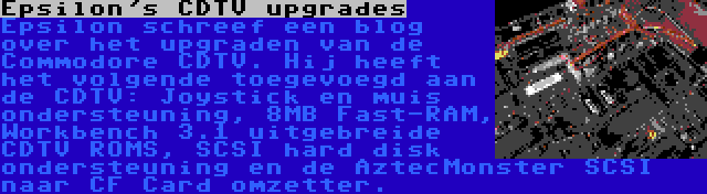 Epsilon's CDTV upgrades | Epsilon schreef een blog over het upgraden van de Commodore CDTV. Hij heeft het volgende toegevoegd aan de CDTV: Joystick en muis ondersteuning, 8MB Fast-RAM, Workbench 3.1 uitgebreide CDTV ROMS, SCSI hard disk ondersteuning en de AztecMonster SCSI naar CF Card omzetter.