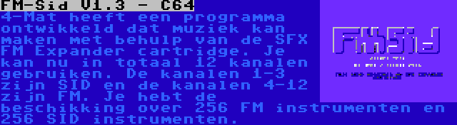 FM-Sid V1.3 - C64 | 4-Mat heeft een programma ontwikkeld dat muziek kan maken met behulp van de SFX FM Expander cartridge. Je kan nu in totaal 12 kanalen gebruiken. De kanalen 1-3 zijn SID en de kanalen 4-12 zijn FM. Je hebt de beschikking over 256 FM instrumenten en 256 SID instrumenten.