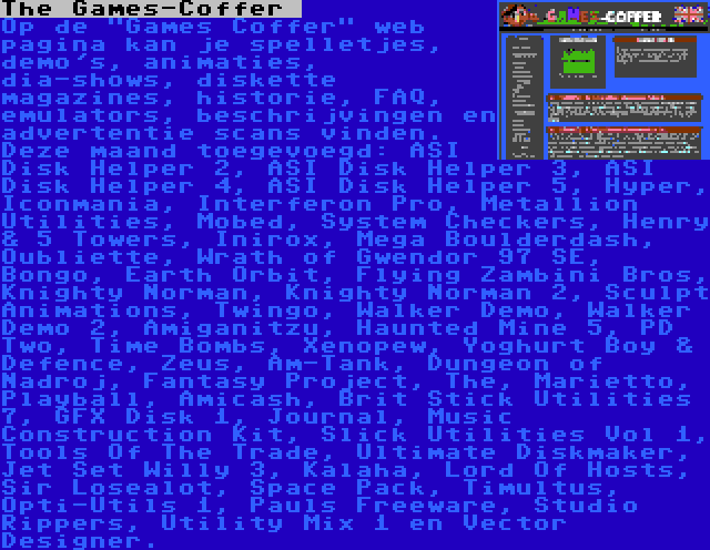 The Games-Coffer  | Op de Games Coffer web pagina kan je spelletjes, demo's, animaties, dia-shows, diskette magazines, historie, FAQ, emulators, beschrijvingen en advertentie scans vinden. Deze maand toegevoegd: ASI Disk Helper 2, ASI Disk Helper 3, ASI Disk Helper 4, ASI Disk Helper 5, Hyper, Iconmania, Interferon Pro, Metallion Utilities, Mobed, System Checkers, Henry & 5 Towers, Inirox, Mega Boulderdash, Oubliette, Wrath of Gwendor 97 SE, Bongo, Earth Orbit, Flying Zambini Bros, Knighty Norman, Knighty Norman 2, Sculpt Animations, Twingo, Walker Demo, Walker Demo 2, Amiganitzu, Haunted Mine 5, PD Two, Time Bombs, Xenopew, Yoghurt Boy & Defence, Zeus, Am-Tank, Dungeon of Nadroj, Fantasy Project, The, Marietto, Playball, Amicash, Brit Stick Utilities 7, GFX Disk 1, Journal, Music Construction Kit, Slick Utilities Vol 1, Tools Of The Trade, Ultimate Diskmaker, Jet Set Willy 3, Kalaha, Lord Of Hosts, Sir Losealot, Space Pack, Timultus, Opti-Utils 1, Pauls Freeware, Studio Rippers, Utility Mix 1 en Vector Designer.