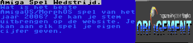 Amiga Spel Wedstrijd. | Wat is het beste AmigaOS/MorphOS spel van het jaar 2006? Je kan je stem uitbrengen op de website. Je kan aan elk spel je eigen cijfer geven.