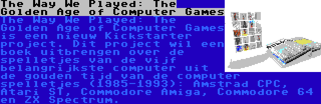 The Way We Played: The Golden Age of Computer Games | The Way We Played: The Golden Age of Computer Games is een nieuw Kickstarter project. Dit project wil een boek uitbrengen over de spelletjes van de vijf belangrijkste computer uit de gouden tijd van de computer spelletjes (1985-1993): Amstrad CPC, Atari ST, Commodore Amiga, Commodore 64 en ZX Spectrum.