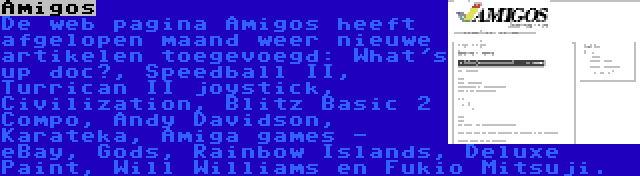 Amigos | De web pagina Amigos heeft afgelopen maand weer nieuwe artikelen toegevoegd: What's up doc?, Speedball II, Turrican II joystick, Civilization, Blitz Basic 2 Compo, Andy Davidson, Karateka, Amiga games - eBay, Gods, Rainbow Islands, Deluxe Paint, Will Williams en Fukio Mitsuji.