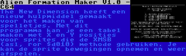 Alien Formation Maker V1.0 - C64 | The New Dimension heeft een nieuw hulpmiddel gemaakt voor het maken van spelletjes. Met dit programma kan je een tabel maken met X en Y posities voor sprites die de XMSB (asl, ror $d010) methode gebruiken. Je kan de sprite bewegingen opnemen en weer afspelen.